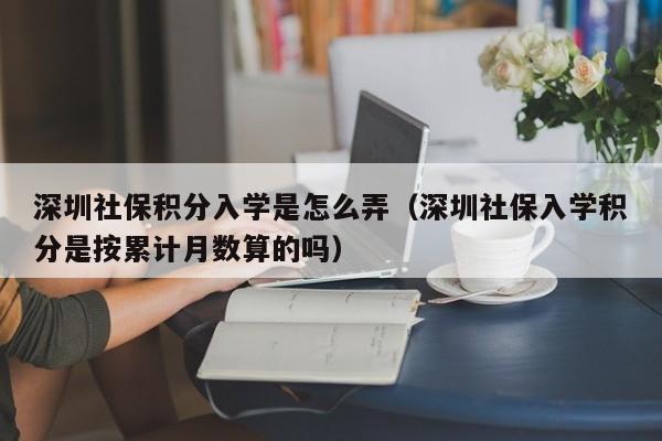 深圳社保积分入学是怎么弄（深圳社保入学积分是按累计月数算的吗）