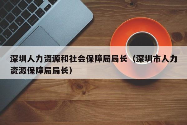 深圳人力资源和社会保障局局长（深圳市人力资源保障局局长）