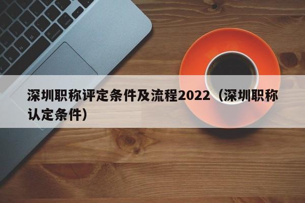 深圳职称评定条件及流程2022（深圳职称认定条件）