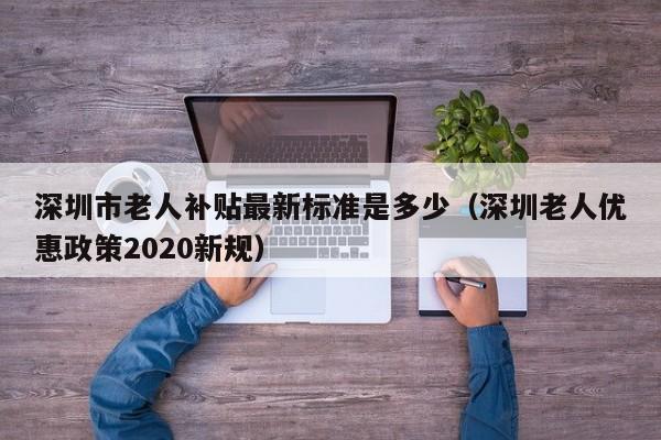 深圳市老人补贴最新标准是多少（深圳老人优惠政策2020新规）