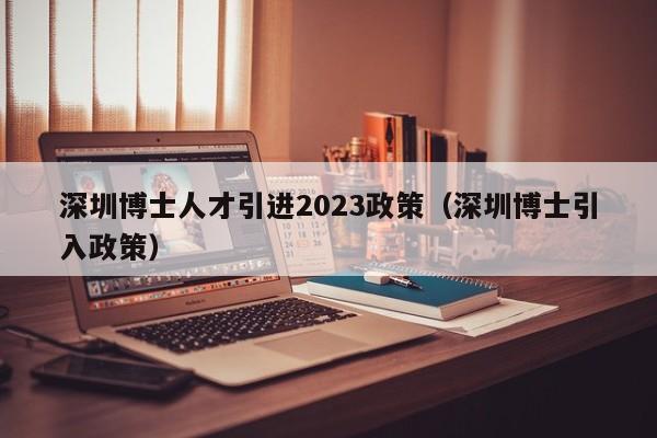 深圳博士人才引进2023政策（深圳博士引入政策）