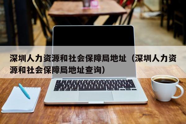 深圳人力资源和社会保障局地址（深圳人力资源和社会保障局地址查询）