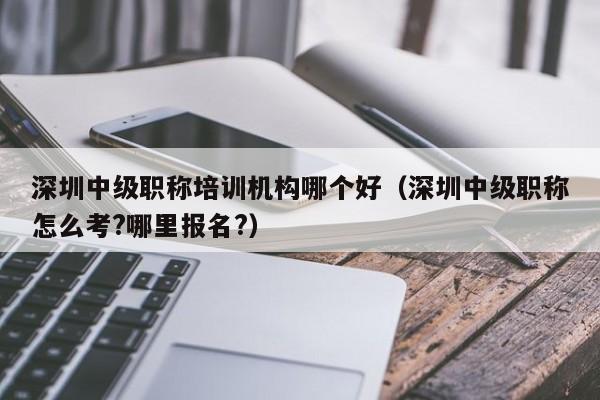 深圳中级职称培训机构哪个好（深圳中级职称怎么考?哪里报名?）