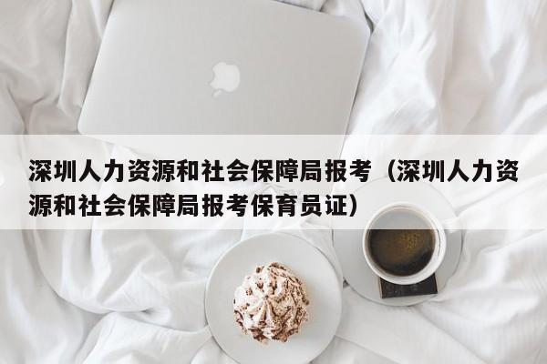 深圳人力资源和社会保障局报考（深圳人力资源和社会保障局报考保育员证）