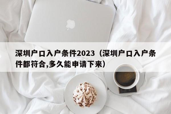 深圳户口入户条件2023（深圳户口入户条件都符合,多久能申请下来）