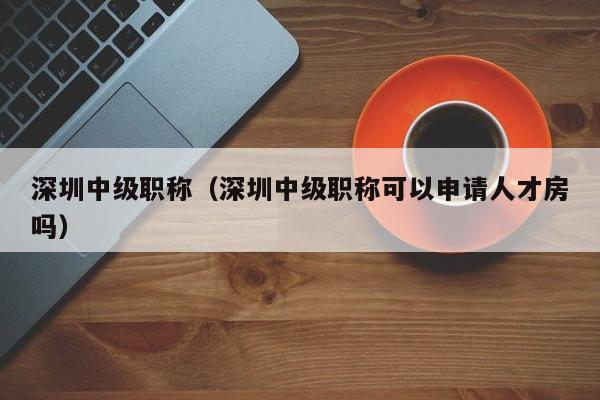 深圳中级职称（深圳中级职称可以申请人才房吗）